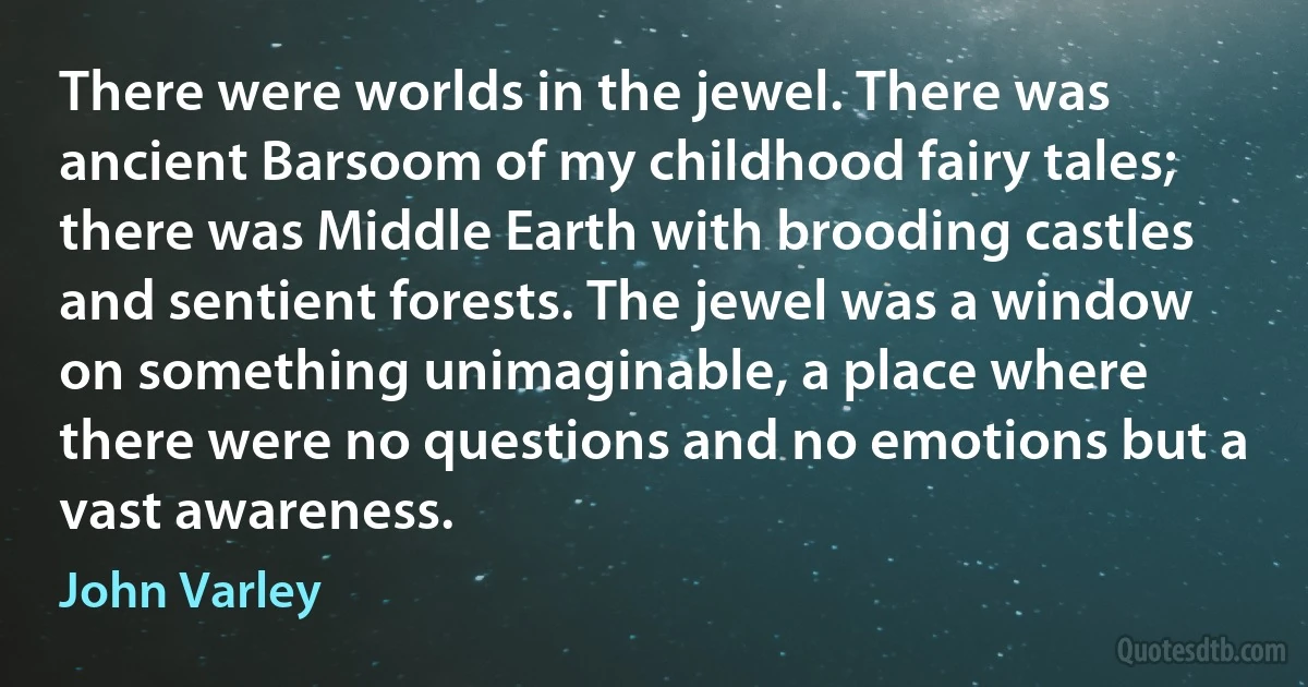 There were worlds in the jewel. There was ancient Barsoom of my childhood fairy tales; there was Middle Earth with brooding castles and sentient forests. The jewel was a window on something unimaginable, a place where there were no questions and no emotions but a vast awareness. (John Varley)