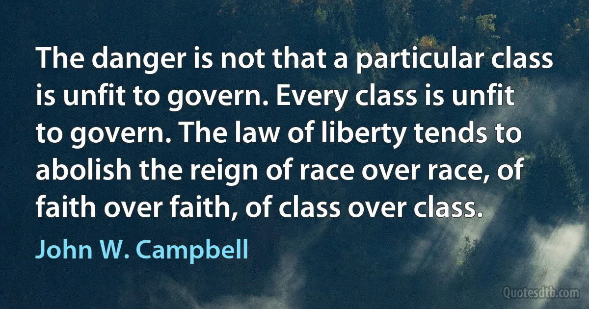 The danger is not that a particular class is unfit to govern. Every class is unfit to govern. The law of liberty tends to abolish the reign of race over race, of faith over faith, of class over class. (John W. Campbell)