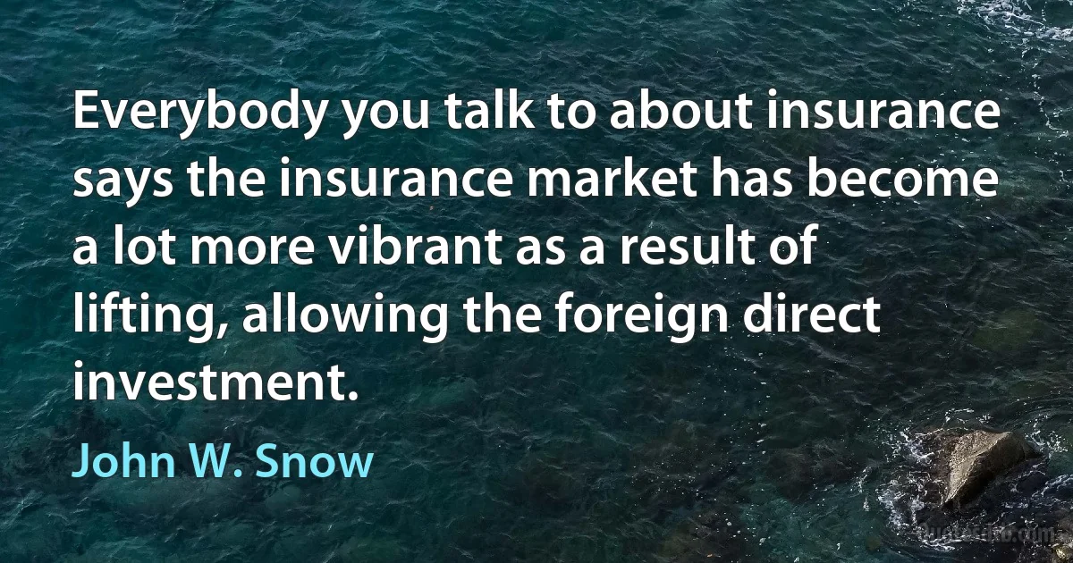 Everybody you talk to about insurance says the insurance market has become a lot more vibrant as a result of lifting, allowing the foreign direct investment. (John W. Snow)