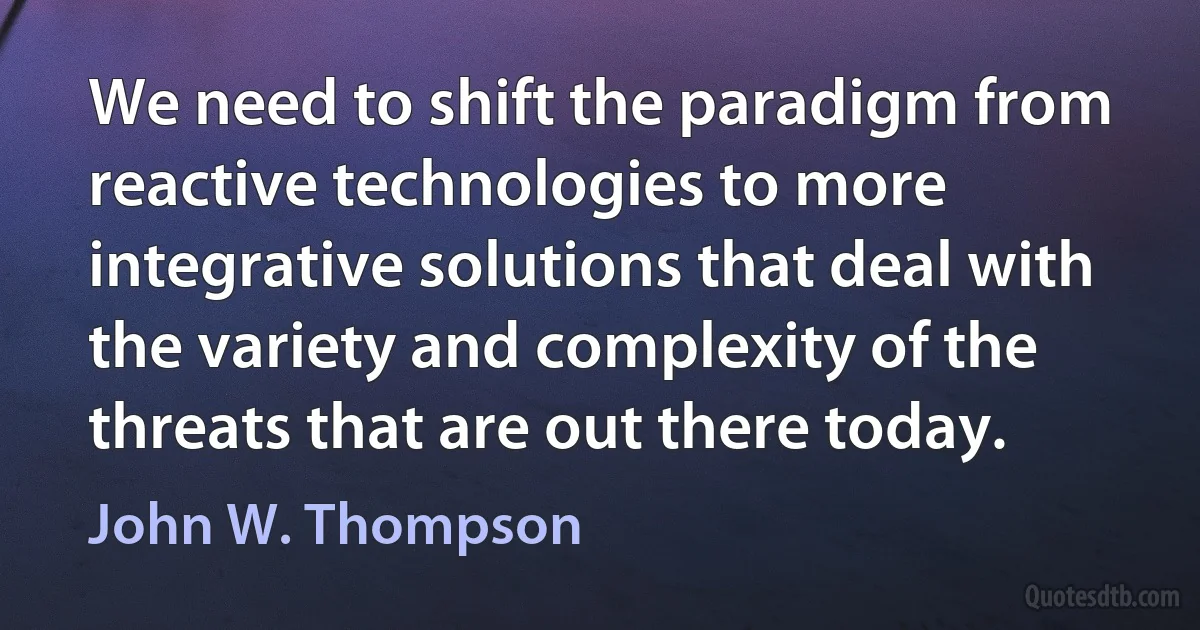 We need to shift the paradigm from reactive technologies to more integrative solutions that deal with the variety and complexity of the threats that are out there today. (John W. Thompson)