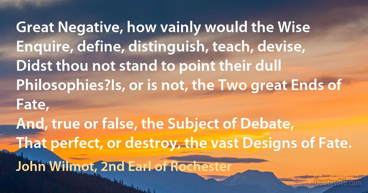 Great Negative, how vainly would the Wise
Enquire, define, distinguish, teach, devise,
Didst thou not stand to point their dull Philosophies?Is, or is not, the Two great Ends of Fate,
And, true or false, the Subject of Debate,
That perfect, or destroy, the vast Designs of Fate. (John Wilmot, 2nd Earl of Rochester)