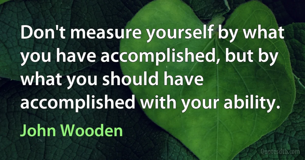 Don't measure yourself by what you have accomplished, but by what you should have accomplished with your ability. (John Wooden)