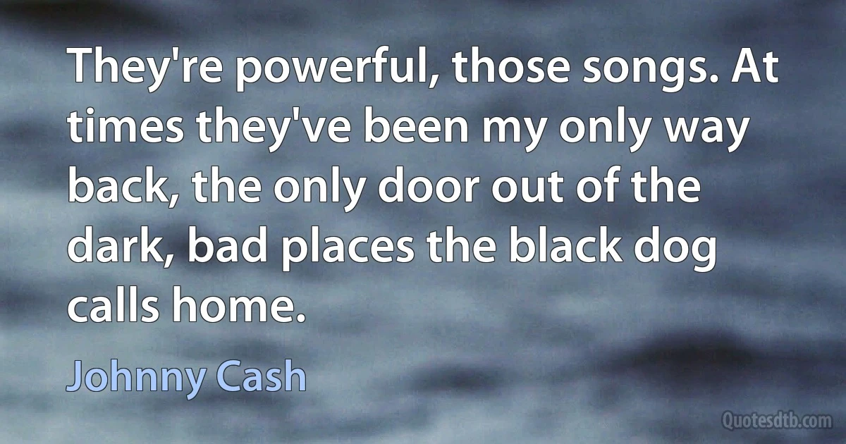 They're powerful, those songs. At times they've been my only way back, the only door out of the dark, bad places the black dog calls home. (Johnny Cash)