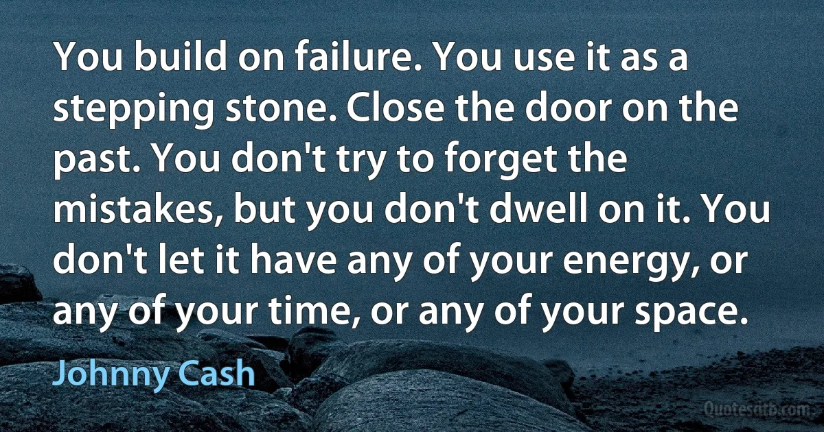 You build on failure. You use it as a stepping stone. Close the door on the past. You don't try to forget the mistakes, but you don't dwell on it. You don't let it have any of your energy, or any of your time, or any of your space. (Johnny Cash)