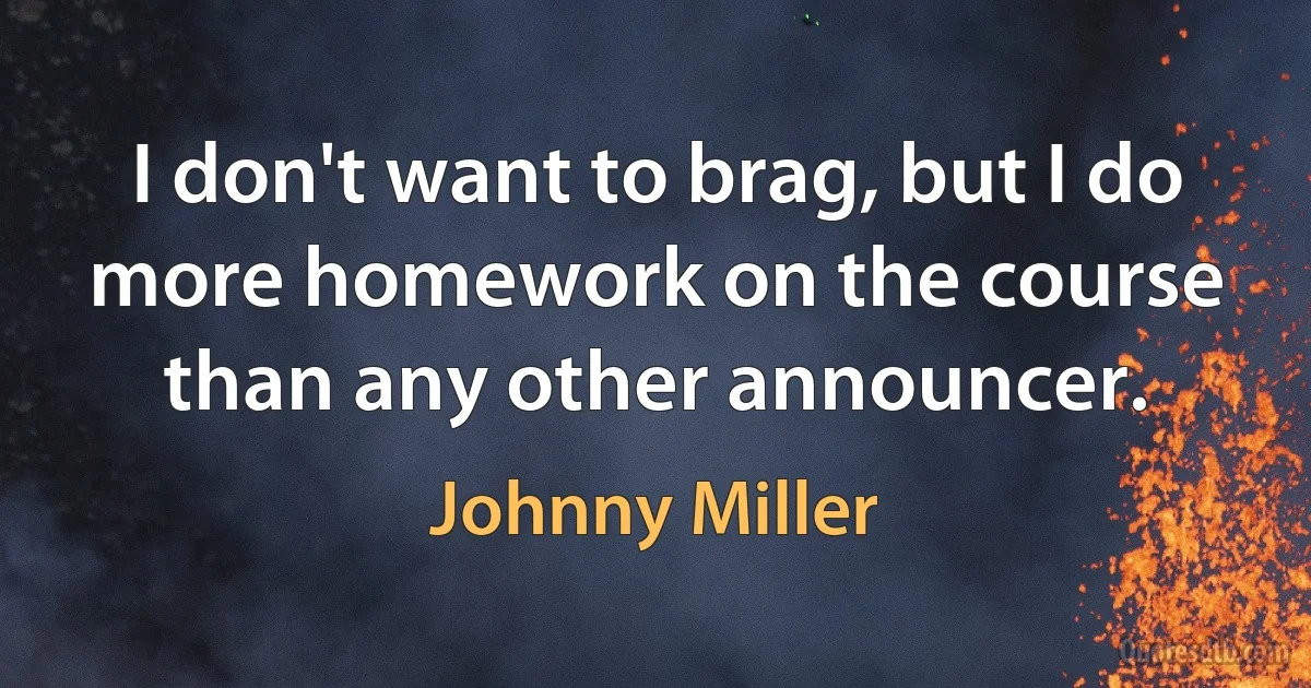 I don't want to brag, but I do more homework on the course than any other announcer. (Johnny Miller)