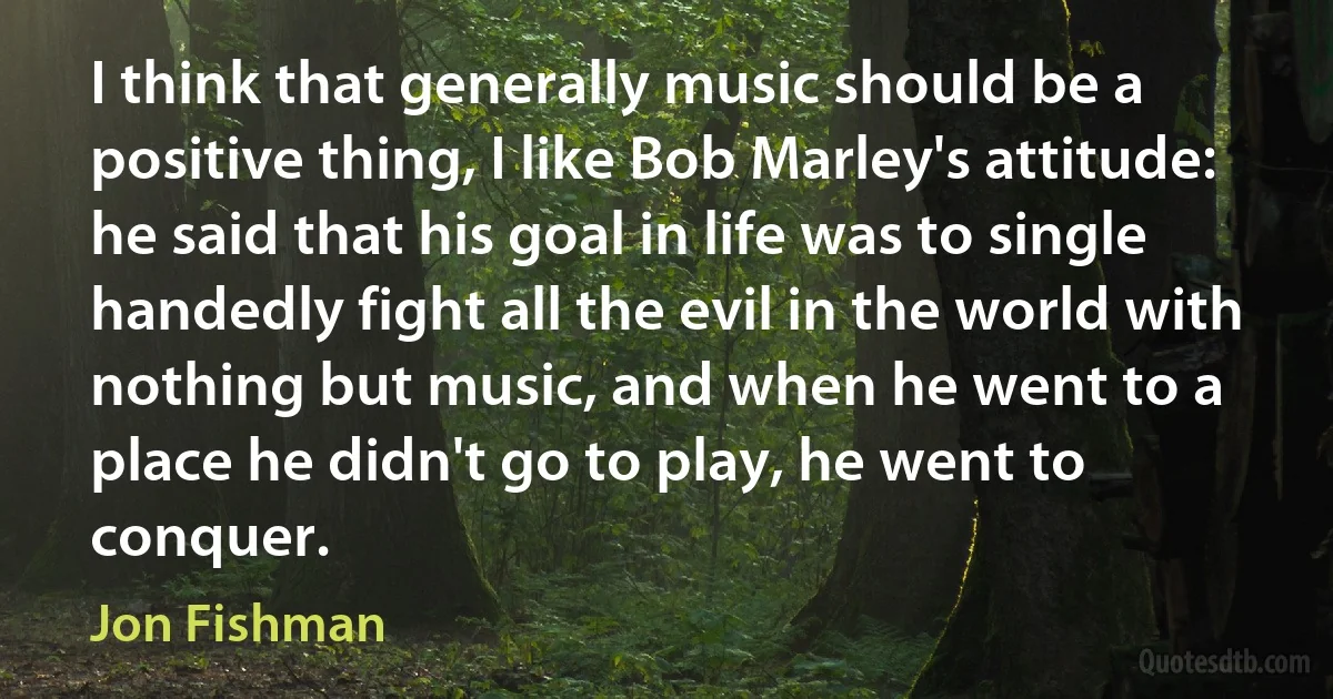 I think that generally music should be a positive thing, I like Bob Marley's attitude: he said that his goal in life was to single handedly fight all the evil in the world with nothing but music, and when he went to a place he didn't go to play, he went to conquer. (Jon Fishman)