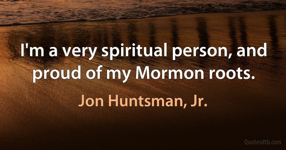 I'm a very spiritual person, and proud of my Mormon roots. (Jon Huntsman, Jr.)