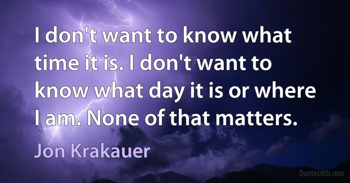 I don't want to know what time it is. I don't want to know what day it is or where I am. None of that matters. (Jon Krakauer)