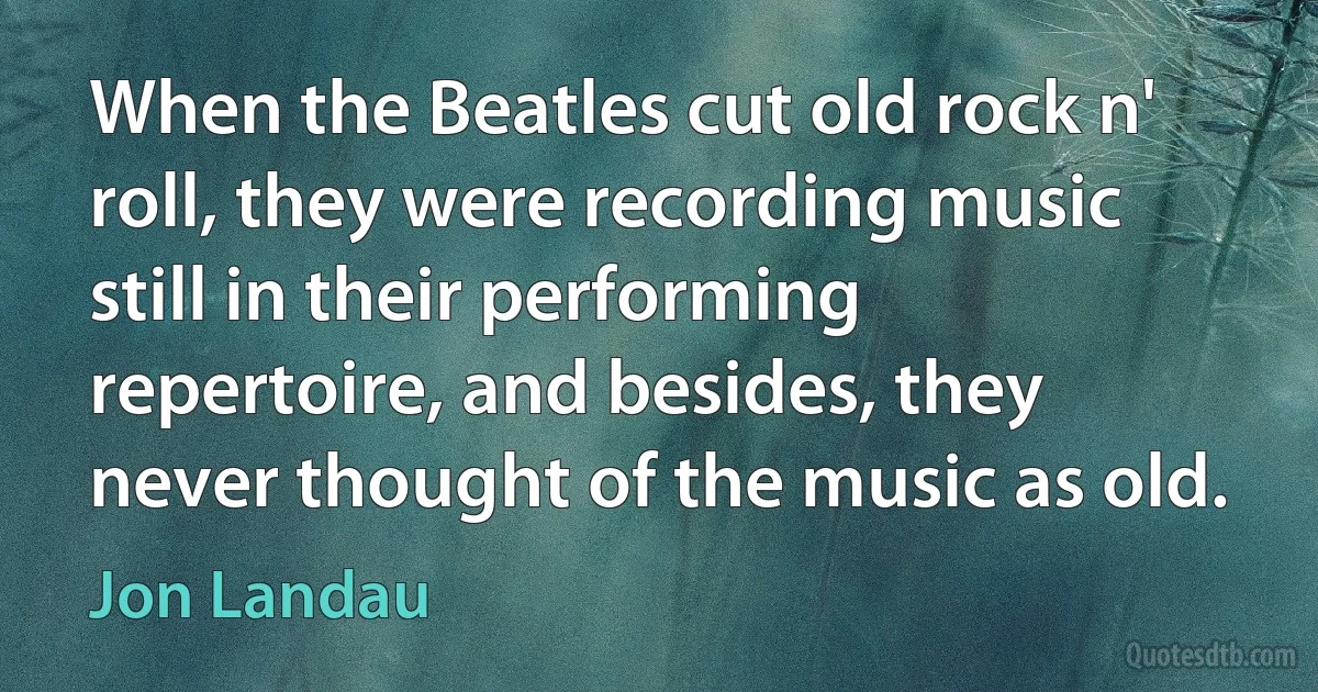 When the Beatles cut old rock n' roll, they were recording music still in their performing repertoire, and besides, they never thought of the music as old. (Jon Landau)