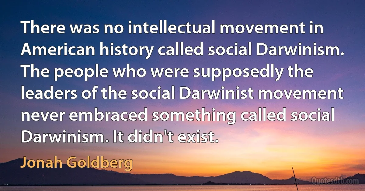 There was no intellectual movement in American history called social Darwinism. The people who were supposedly the leaders of the social Darwinist movement never embraced something called social Darwinism. It didn't exist. (Jonah Goldberg)