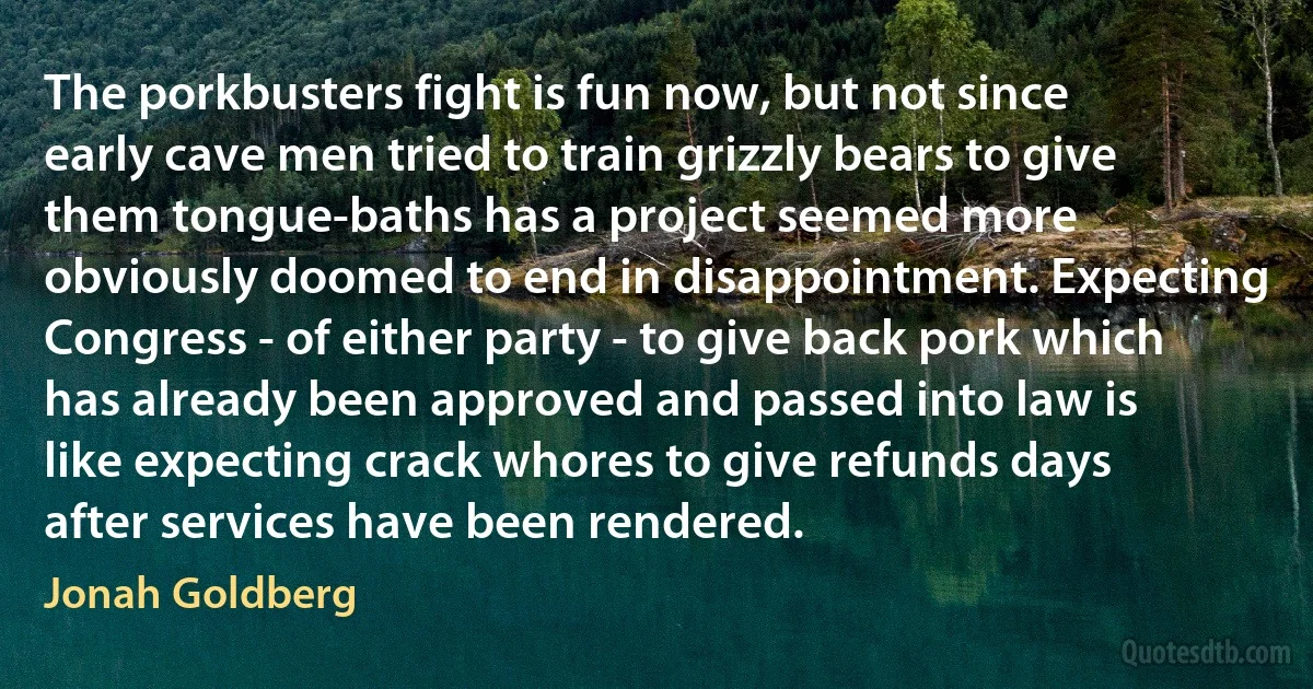 The porkbusters fight is fun now, but not since early cave men tried to train grizzly bears to give them tongue-baths has a project seemed more obviously doomed to end in disappointment. Expecting Congress - of either party - to give back pork which has already been approved and passed into law is like expecting crack whores to give refunds days after services have been rendered. (Jonah Goldberg)