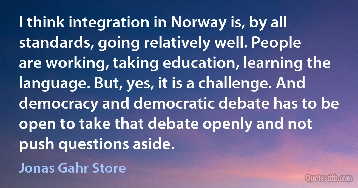 I think integration in Norway is, by all standards, going relatively well. People are working, taking education, learning the language. But, yes, it is a challenge. And democracy and democratic debate has to be open to take that debate openly and not push questions aside. (Jonas Gahr Store)