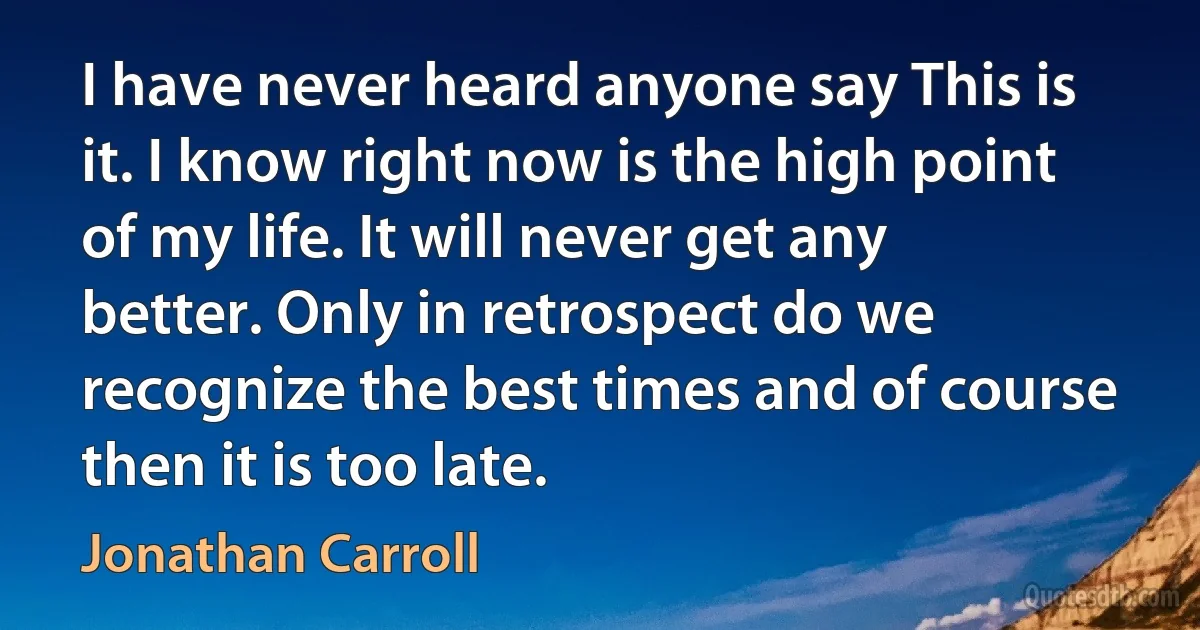 I have never heard anyone say This is it. I know right now is the high point of my life. It will never get any better. Only in retrospect do we recognize the best times and of course then it is too late. (Jonathan Carroll)