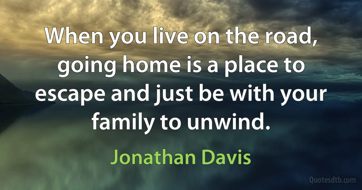 When you live on the road, going home is a place to escape and just be with your family to unwind. (Jonathan Davis)