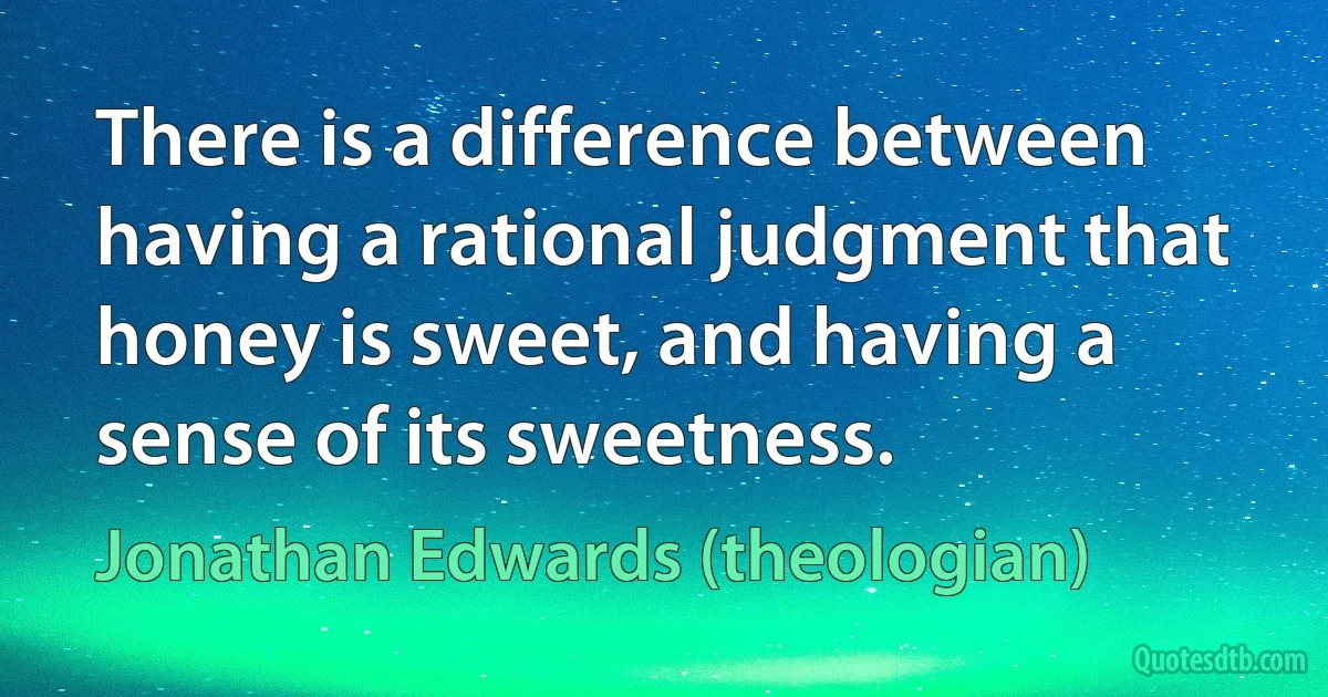 There is a difference between having a rational judgment that honey is sweet, and having a sense of its sweetness. (Jonathan Edwards (theologian))