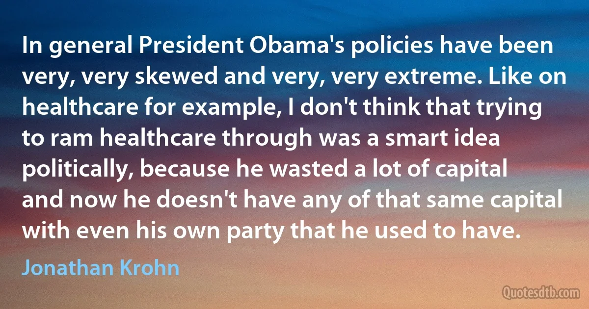 In general President Obama's policies have been very, very skewed and very, very extreme. Like on healthcare for example, I don't think that trying to ram healthcare through was a smart idea politically, because he wasted a lot of capital and now he doesn't have any of that same capital with even his own party that he used to have. (Jonathan Krohn)