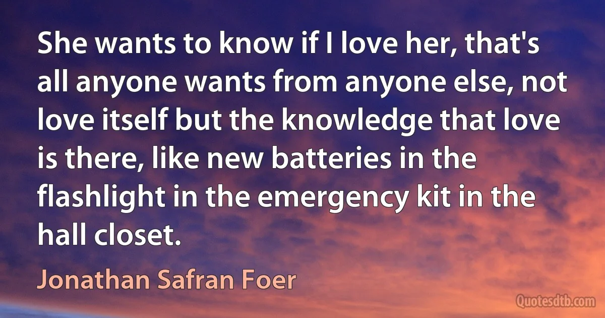 She wants to know if I love her, that's all anyone wants from anyone else, not love itself but the knowledge that love is there, like new batteries in the flashlight in the emergency kit in the hall closet. (Jonathan Safran Foer)