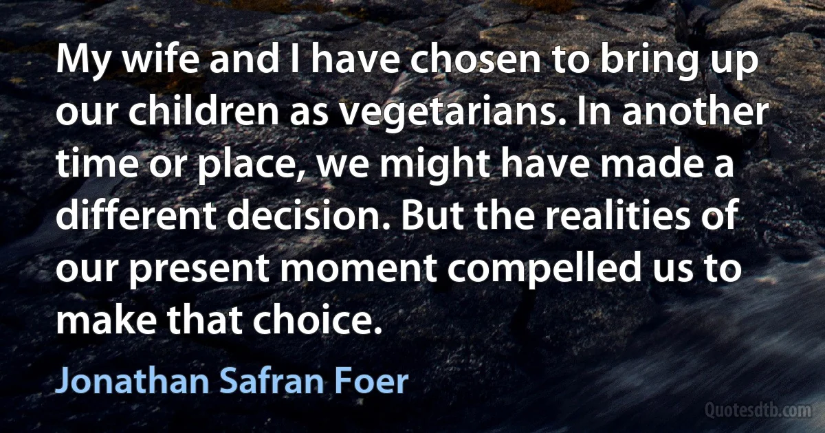 My wife and I have chosen to bring up our children as vegetarians. In another time or place, we might have made a different decision. But the realities of our present moment compelled us to
make that choice. (Jonathan Safran Foer)