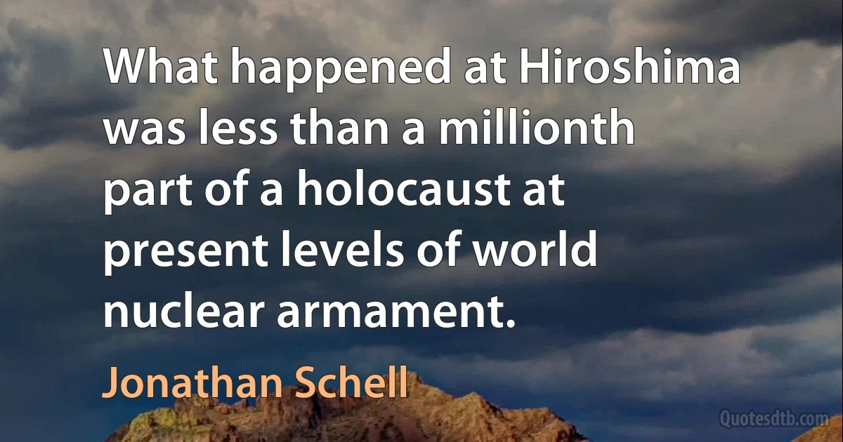 What happened at Hiroshima was less than a millionth part of a holocaust at present levels of world nuclear armament. (Jonathan Schell)