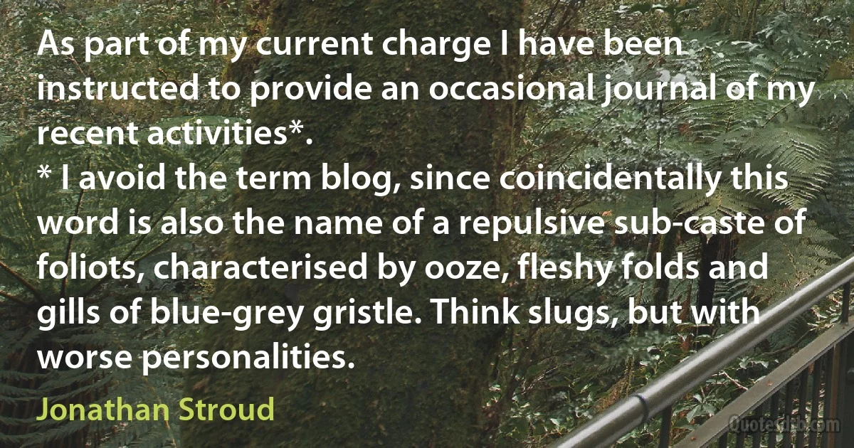 As part of my current charge I have been instructed to provide an occasional journal of my recent activities*.
* I avoid the term blog, since coincidentally this word is also the name of a repulsive sub-caste of foliots, characterised by ooze, fleshy folds and gills of blue-grey gristle. Think slugs, but with worse personalities. (Jonathan Stroud)