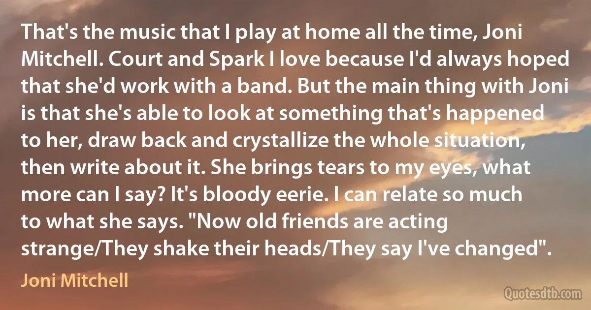 That's the music that I play at home all the time, Joni Mitchell. Court and Spark I love because I'd always hoped that she'd work with a band. But the main thing with Joni is that she's able to look at something that's happened to her, draw back and crystallize the whole situation, then write about it. She brings tears to my eyes, what more can I say? It's bloody eerie. I can relate so much to what she says. "Now old friends are acting strange/They shake their heads/They say I've changed". (Joni Mitchell)