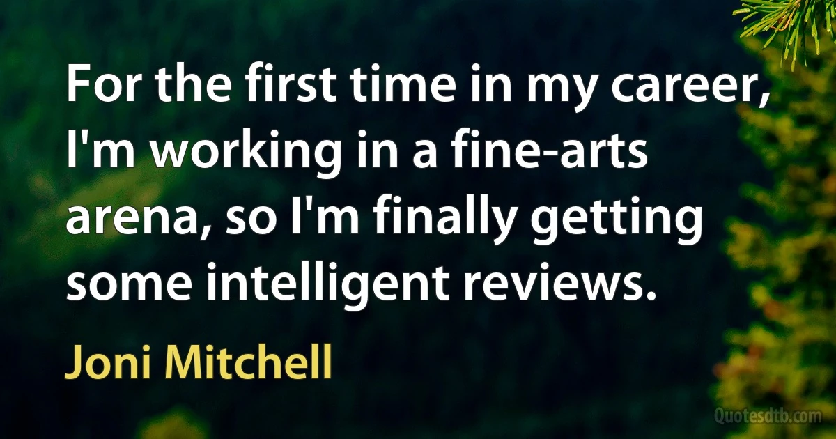 For the first time in my career, I'm working in a fine-arts arena, so I'm finally getting some intelligent reviews. (Joni Mitchell)