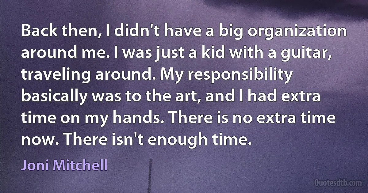 Back then, I didn't have a big organization around me. I was just a kid with a guitar, traveling around. My responsibility basically was to the art, and I had extra time on my hands. There is no extra time now. There isn't enough time. (Joni Mitchell)