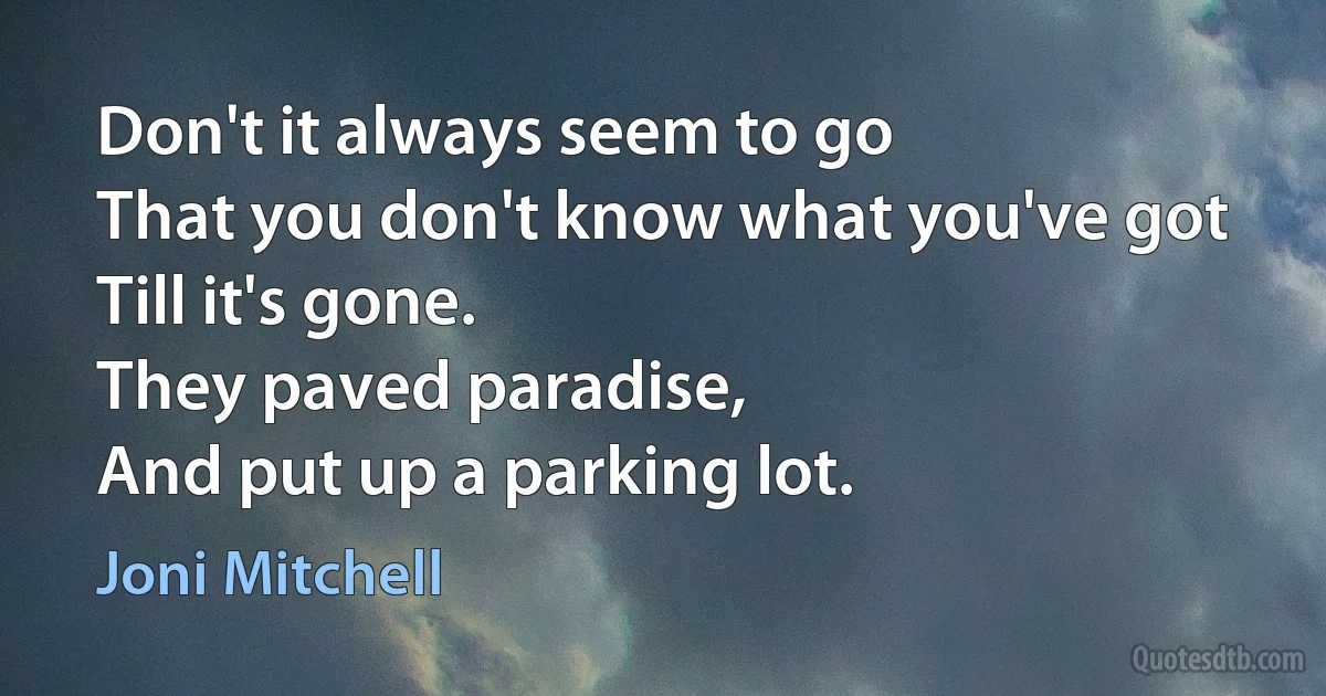 Don't it always seem to go
That you don't know what you've got
Till it's gone.
They paved paradise,
And put up a parking lot. (Joni Mitchell)