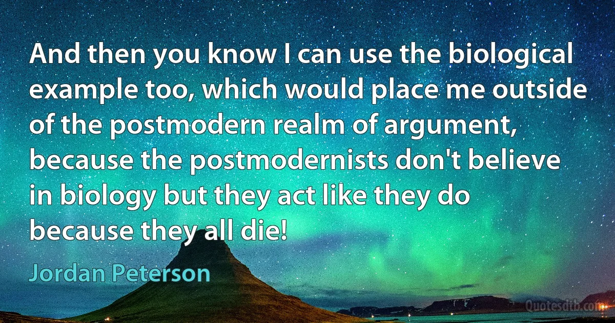 And then you know I can use the biological example too, which would place me outside of the postmodern realm of argument, because the postmodernists don't believe in biology but they act like they do because they all die! (Jordan Peterson)