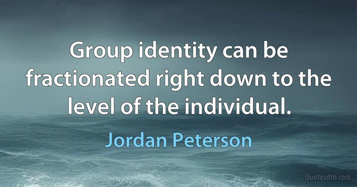 Group identity can be fractionated right down to the level of the individual. (Jordan Peterson)