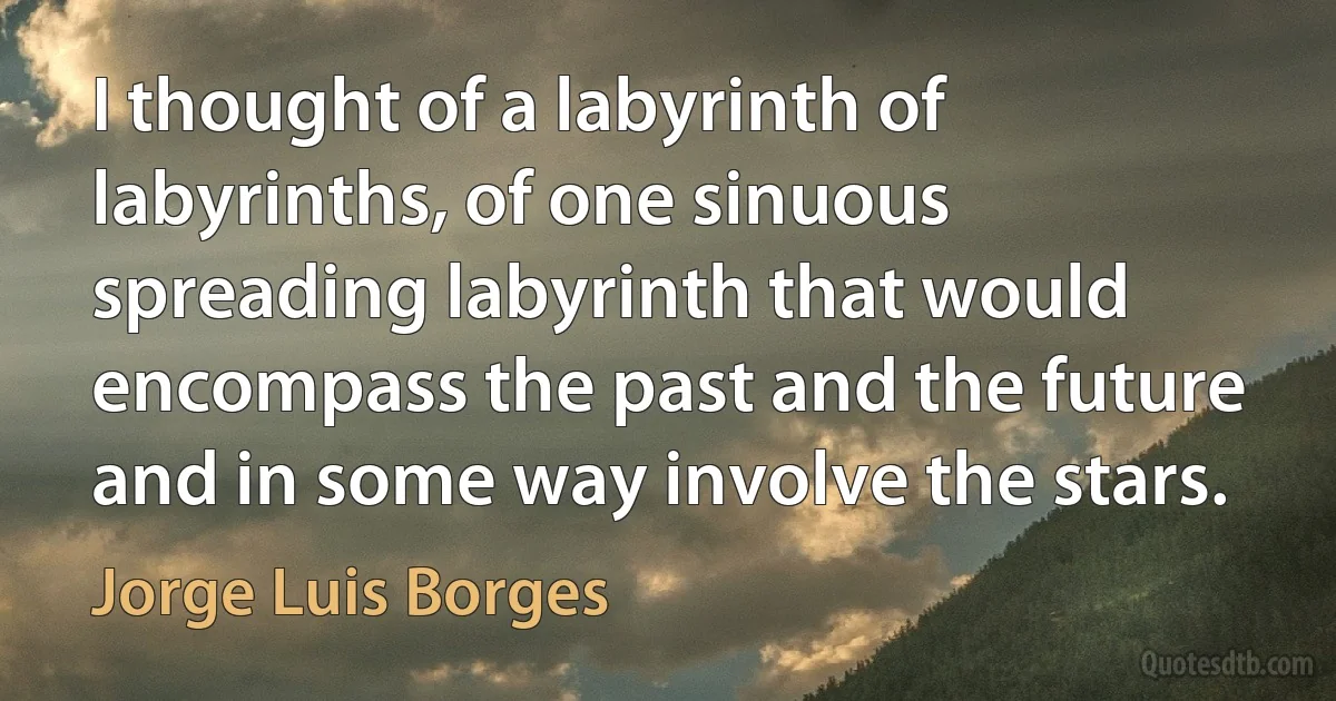 I thought of a labyrinth of labyrinths, of one sinuous spreading labyrinth that would encompass the past and the future and in some way involve the stars. (Jorge Luis Borges)