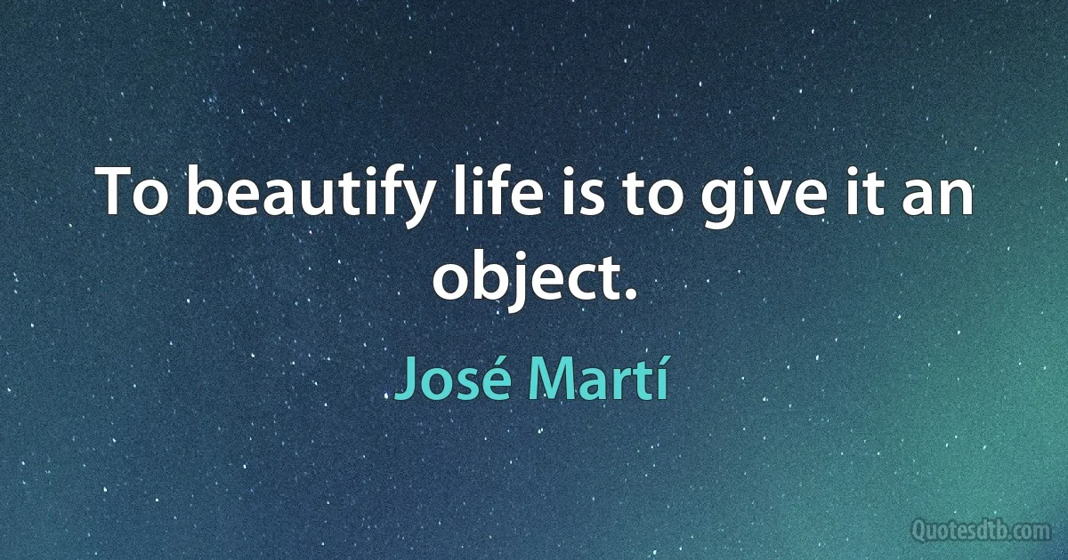 To beautify life is to give it an object. (José Martí)