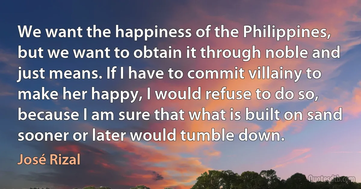 We want the happiness of the Philippines, but we want to obtain it through noble and just means. If I have to commit villainy to make her happy, I would refuse to do so, because I am sure that what is built on sand sooner or later would tumble down. (José Rizal)