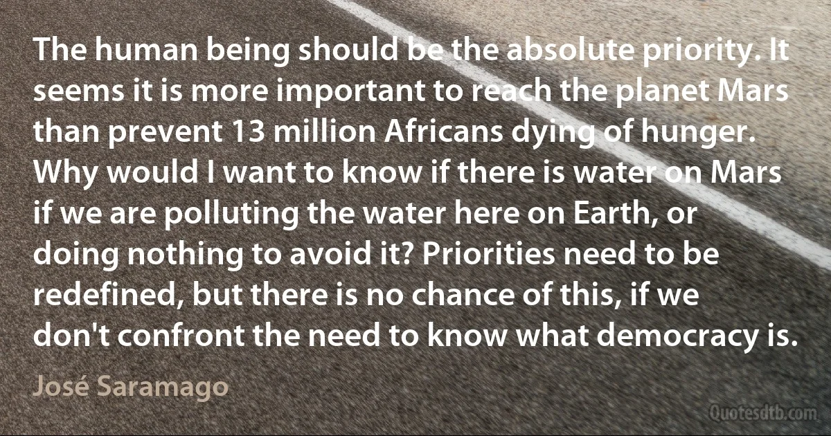 The human being should be the absolute priority. It seems it is more important to reach the planet Mars than prevent 13 million Africans dying of hunger. Why would I want to know if there is water on Mars if we are polluting the water here on Earth, or doing nothing to avoid it? Priorities need to be redefined, but there is no chance of this, if we don't confront the need to know what democracy is. (José Saramago)