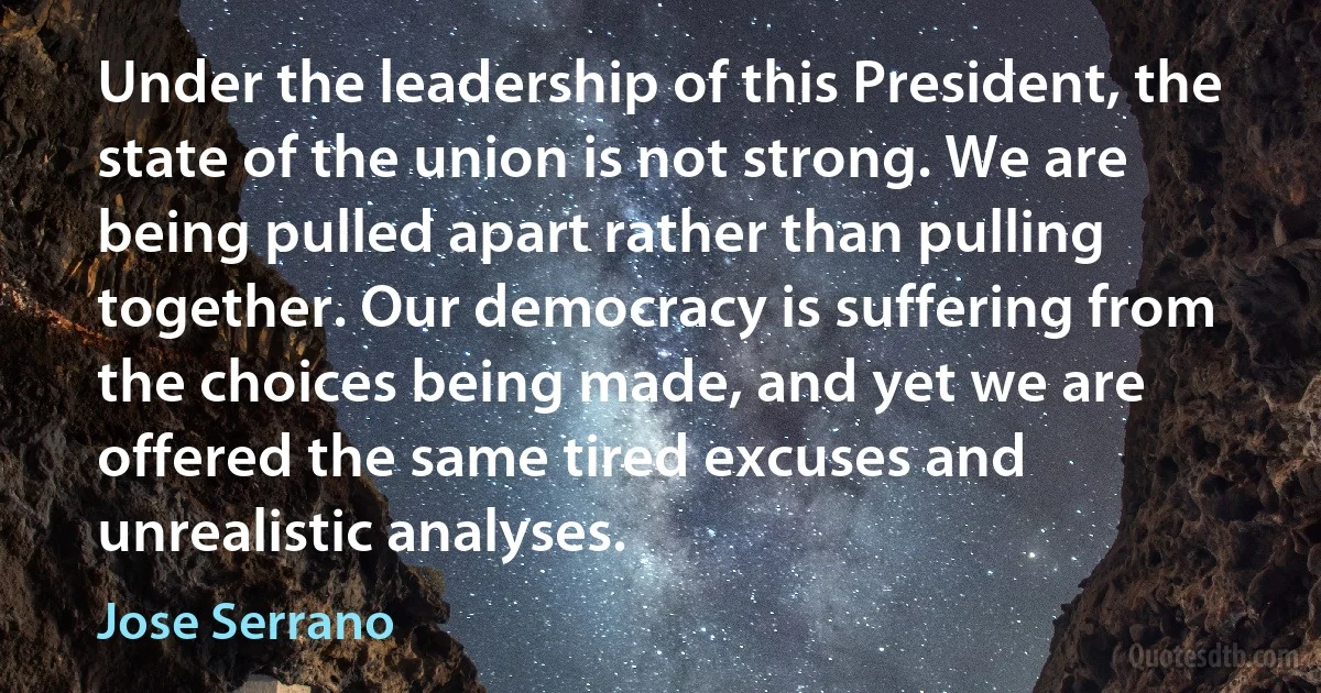 Under the leadership of this President, the state of the union is not strong. We are being pulled apart rather than pulling together. Our democracy is suffering from the choices being made, and yet we are offered the same tired excuses and unrealistic analyses. (Jose Serrano)