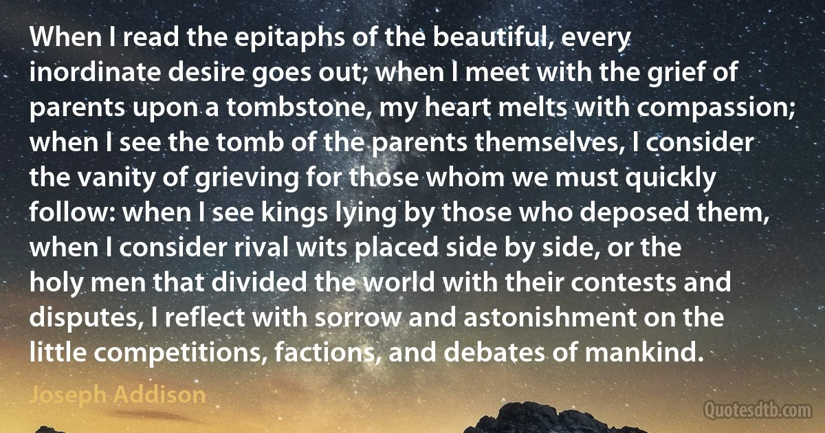 When I read the epitaphs of the beautiful, every inordinate desire goes out; when I meet with the grief of parents upon a tombstone, my heart melts with compassion; when I see the tomb of the parents themselves, I consider the vanity of grieving for those whom we must quickly follow: when I see kings lying by those who deposed them, when I consider rival wits placed side by side, or the holy men that divided the world with their contests and disputes, I reflect with sorrow and astonishment on the little competitions, factions, and debates of mankind. (Joseph Addison)