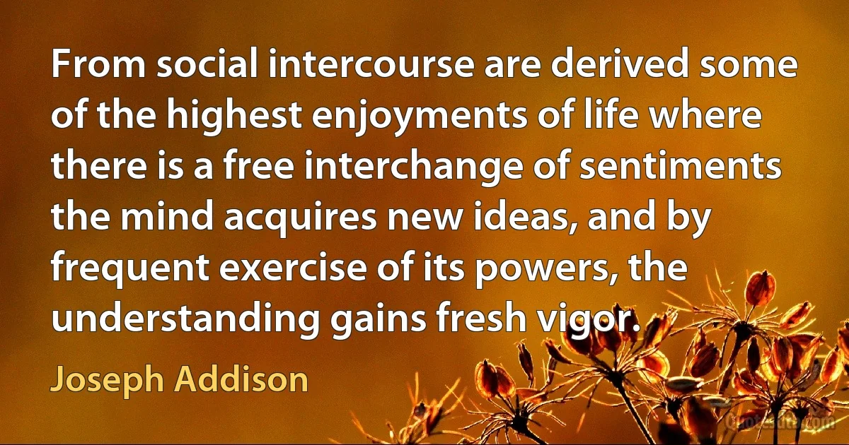 From social intercourse are derived some of the highest enjoyments of life where there is a free interchange of sentiments the mind acquires new ideas, and by frequent exercise of its powers, the understanding gains fresh vigor. (Joseph Addison)