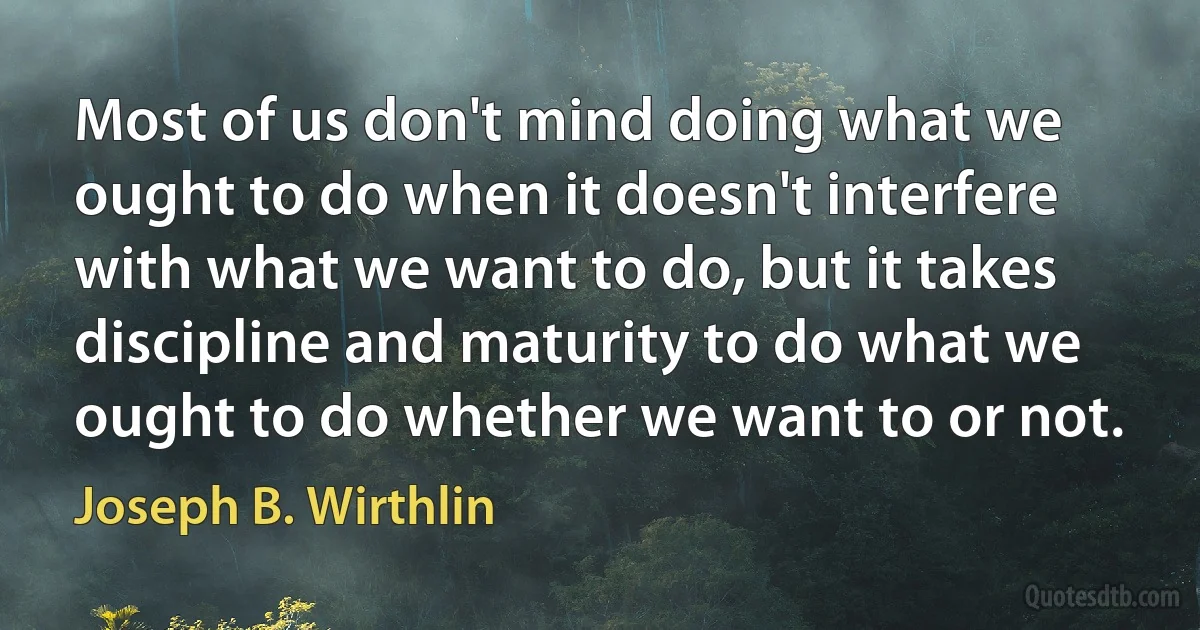 Most of us don't mind doing what we ought to do when it doesn't interfere with what we want to do, but it takes discipline and maturity to do what we ought to do whether we want to or not. (Joseph B. Wirthlin)