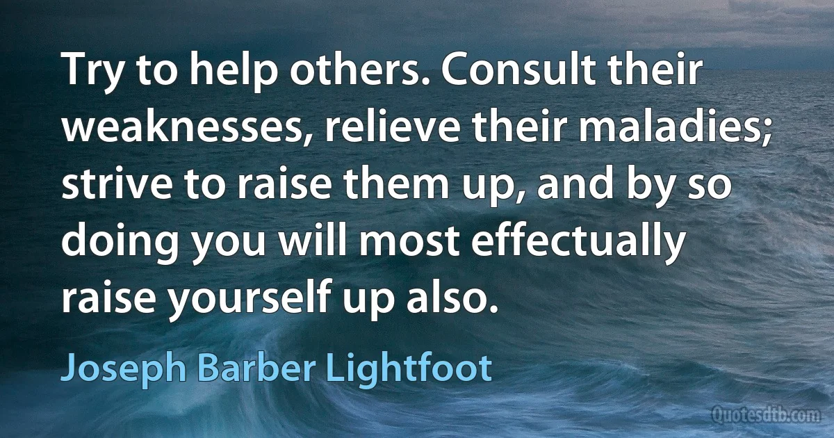 Try to help others. Consult their weaknesses, relieve their maladies; strive to raise them up, and by so doing you will most effectually raise yourself up also. (Joseph Barber Lightfoot)