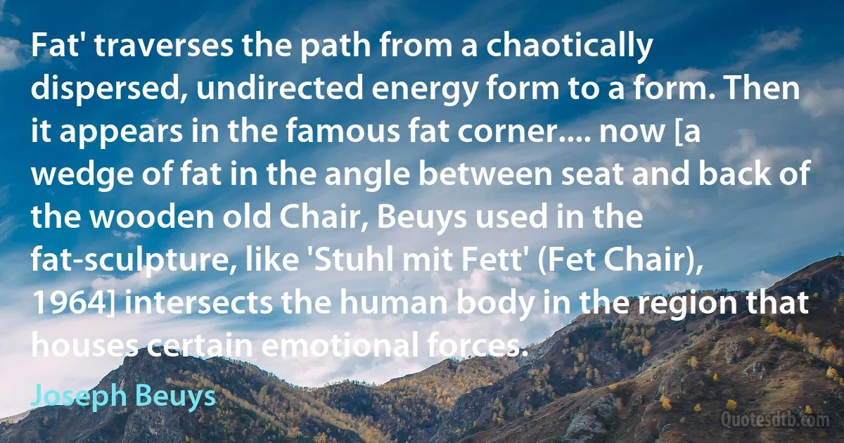 Fat' traverses the path from a chaotically dispersed, undirected energy form to a form. Then it appears in the famous fat corner.... now [a wedge of fat in the angle between seat and back of the wooden old Chair, Beuys used in the fat-sculpture, like 'Stuhl mit Fett' (Fet Chair), 1964] intersects the human body in the region that houses certain emotional forces. (Joseph Beuys)