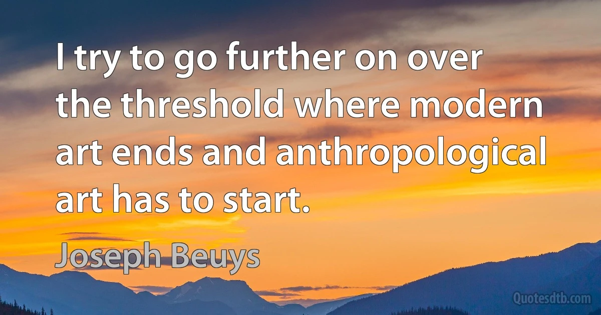 I try to go further on over the threshold where modern art ends and anthropological art has to start. (Joseph Beuys)