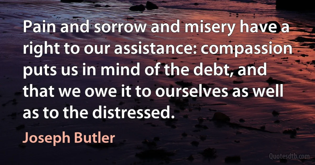 Pain and sorrow and misery have a right to our assistance: compassion puts us in mind of the debt, and that we owe it to ourselves as well as to the distressed. (Joseph Butler)