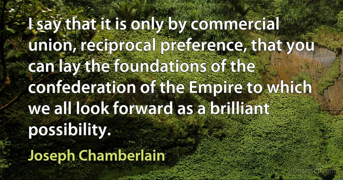 I say that it is only by commercial union, reciprocal preference, that you can lay the foundations of the confederation of the Empire to which we all look forward as a brilliant possibility. (Joseph Chamberlain)