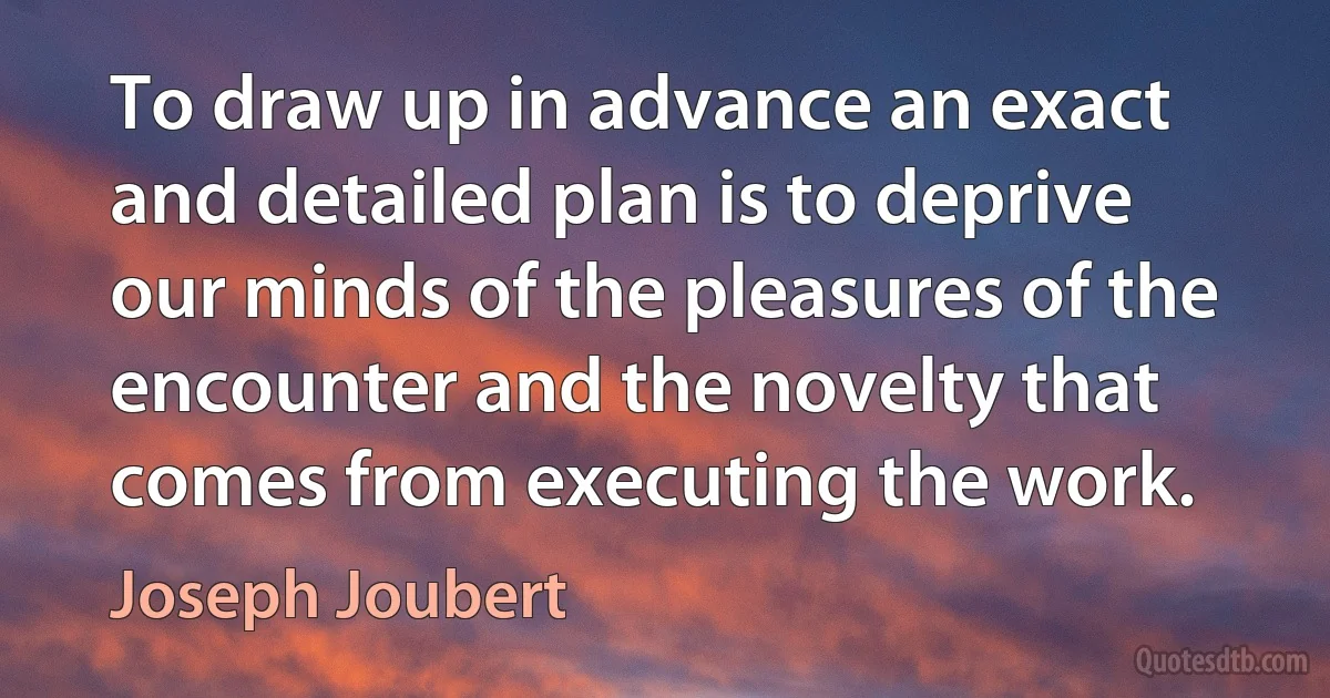 To draw up in advance an exact and detailed plan is to deprive our minds of the pleasures of the encounter and the novelty that comes from executing the work. (Joseph Joubert)