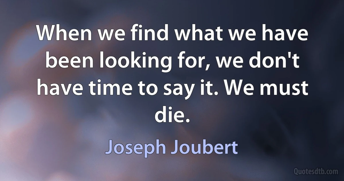 When we find what we have been looking for, we don't have time to say it. We must die. (Joseph Joubert)