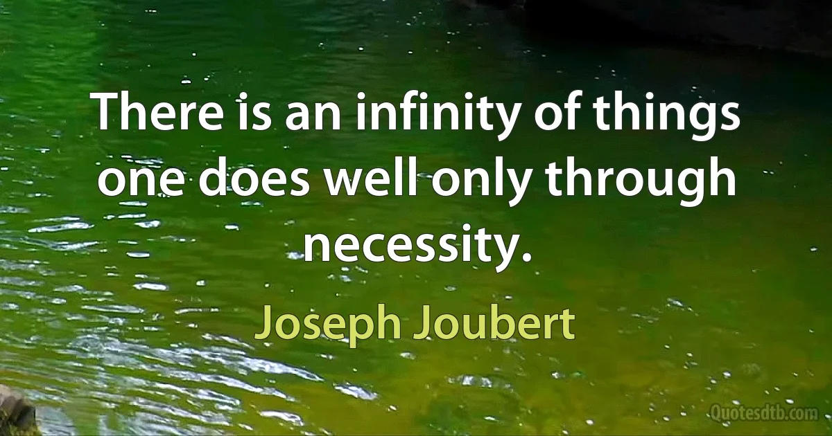 There is an infinity of things one does well only through necessity. (Joseph Joubert)