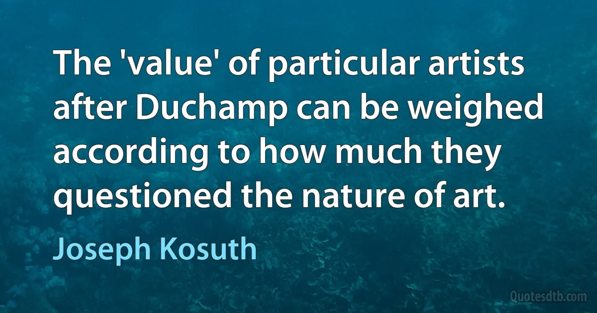 The 'value' of particular artists after Duchamp can be weighed according to how much they questioned the nature of art. (Joseph Kosuth)