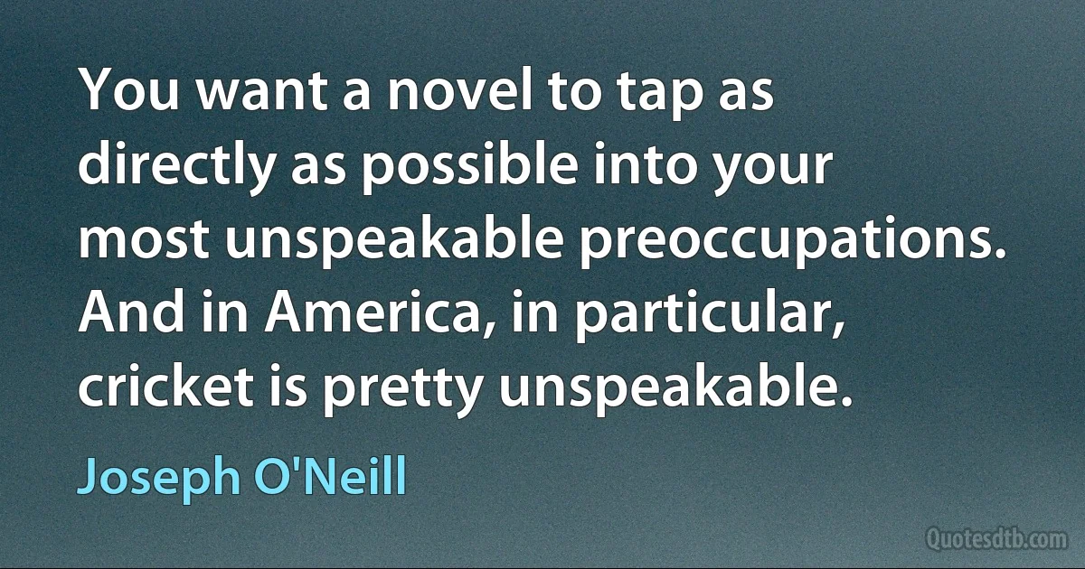 You want a novel to tap as directly as possible into your most unspeakable preoccupations. And in America, in particular, cricket is pretty unspeakable. (Joseph O'Neill)