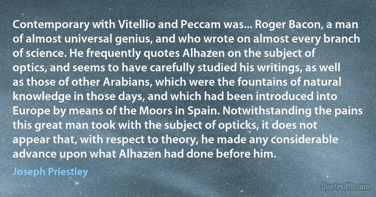 Contemporary with Vitellio and Peccam was... Roger Bacon, a man of almost universal genius, and who wrote on almost every branch of science. He frequently quotes Alhazen on the subject of optics, and seems to have carefully studied his writings, as well as those of other Arabians, which were the fountains of natural knowledge in those days, and which had been introduced into Europe by means of the Moors in Spain. Notwithstanding the pains this great man took with the subject of opticks, it does not appear that, with respect to theory, he made any considerable advance upon what Alhazen had done before him. (Joseph Priestley)