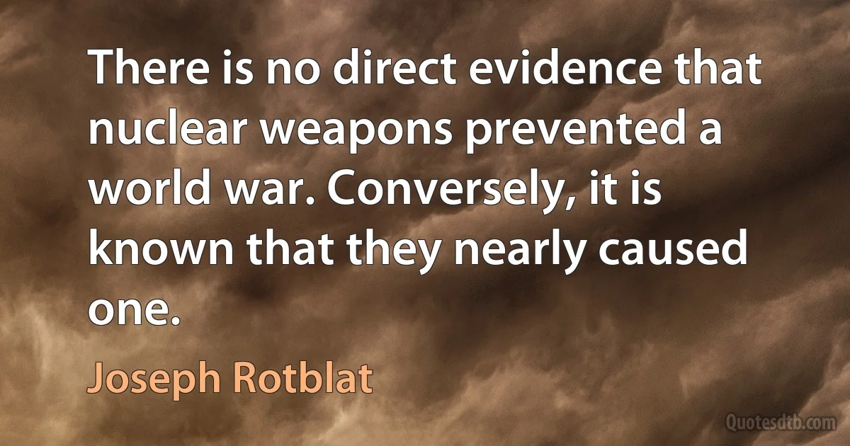 There is no direct evidence that nuclear weapons prevented a world war. Conversely, it is known that they nearly caused one. (Joseph Rotblat)